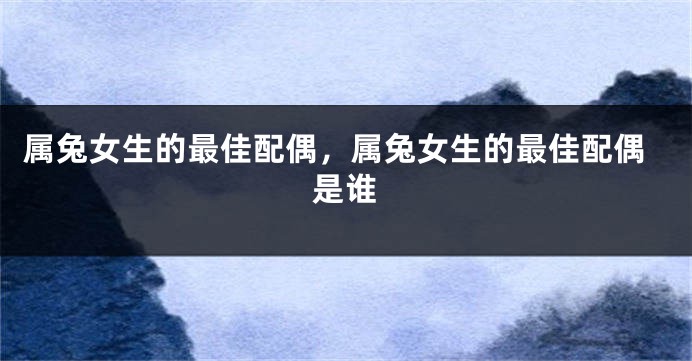 属兔女生的最佳配偶，属兔女生的最佳配偶是谁