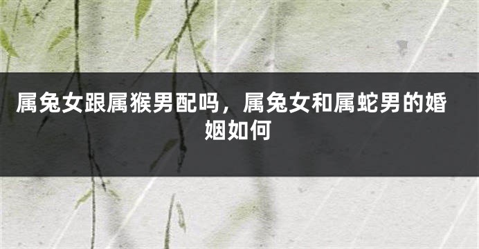 属兔女跟属猴男配吗，属兔女和属蛇男的婚姻如何
