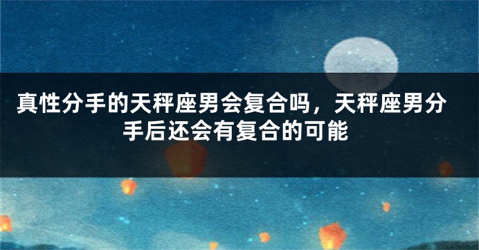 真性分手的天秤座男会复合吗，天秤座男分手后还会有复合的可能