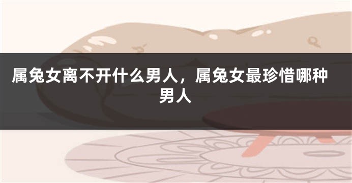 属兔女离不开什么男人，属兔女最珍惜哪种男人