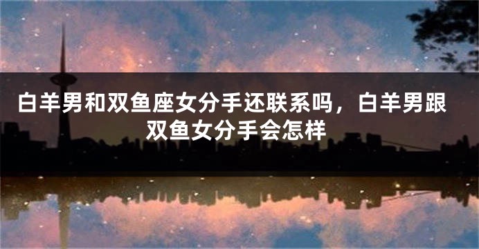 白羊男和双鱼座女分手还联系吗，白羊男跟双鱼女分手会怎样
