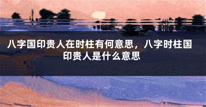 八字国印贵人在时柱有何意思,八字时柱国印贵人是什么意思