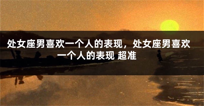 处女座男喜欢一个人的表现，处女座男喜欢一个人的表现 超准