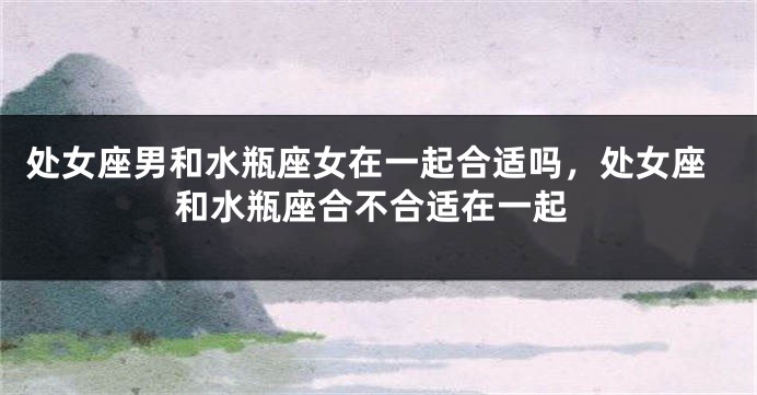 处女座男和水瓶座女在一起合适吗，处女座和水瓶座合不合适在一起