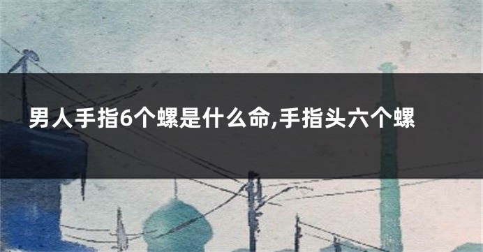 男人手指6个螺是什么命,手指头六个螺