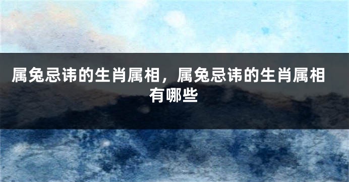 属兔忌讳的生肖属相，属兔忌讳的生肖属相有哪些