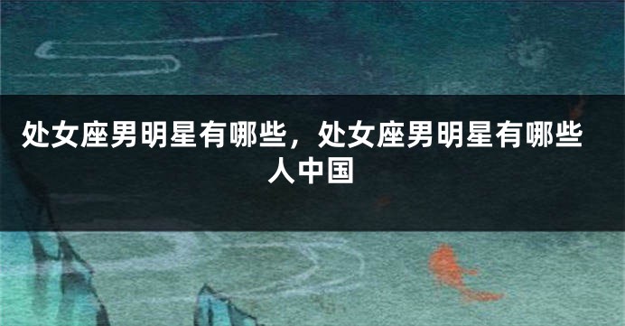 处女座男明星有哪些，处女座男明星有哪些人中国