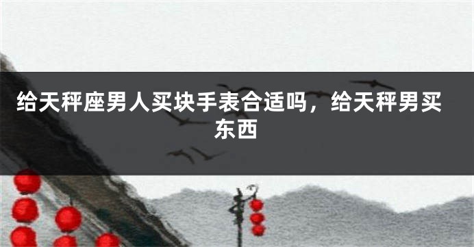 给天秤座男人买块手表合适吗，给天秤男买东西
