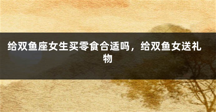 给双鱼座女生买零食合适吗，给双鱼女送礼物