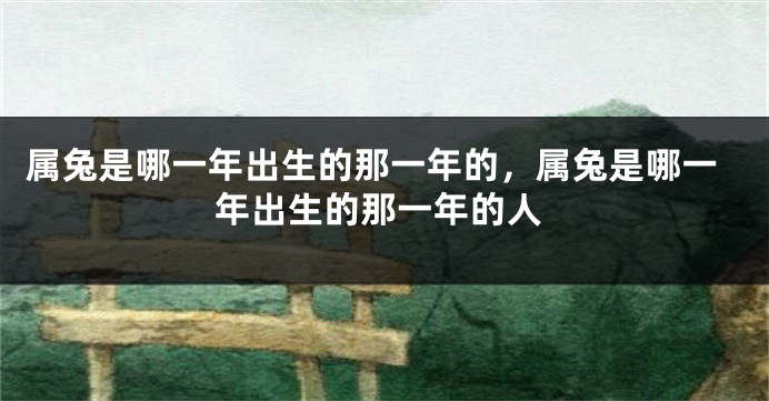 属兔是哪一年出生的那一年的，属兔是哪一年出生的那一年的人