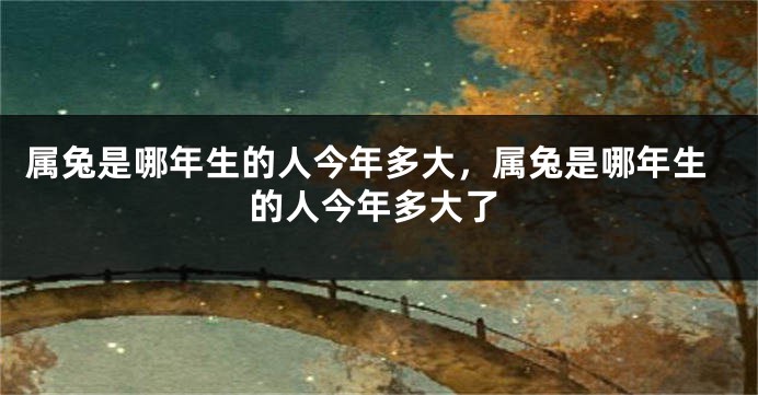 属兔是哪年生的人今年多大，属兔是哪年生的人今年多大了
