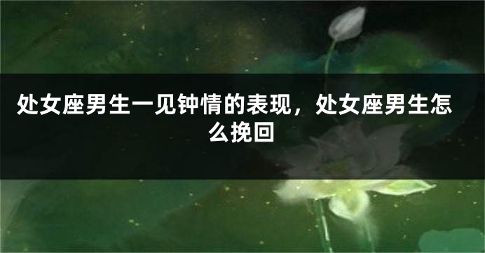 处女座男生一见钟情的表现，处女座男生怎么挽回