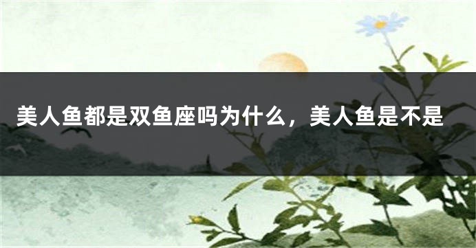 美人鱼都是双鱼座吗为什么，美人鱼是不是