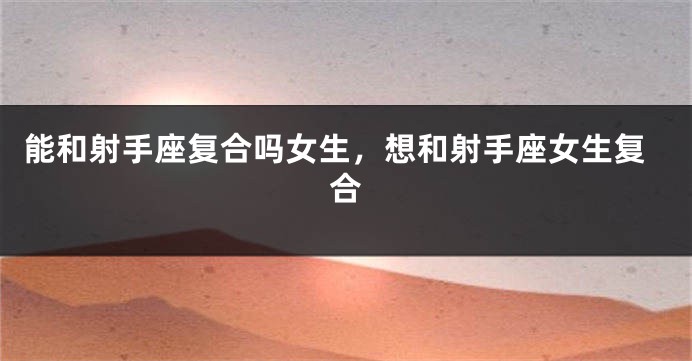能和射手座复合吗女生，想和射手座女生复合