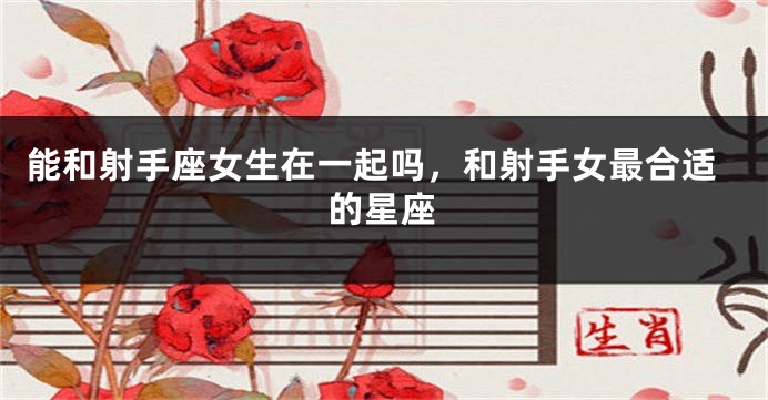 能和射手座女生在一起吗，和射手女最合适的星座