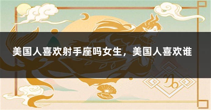 美国人喜欢射手座吗女生，美国人喜欢谁