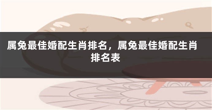 属兔最佳婚配生肖排名，属兔最佳婚配生肖排名表