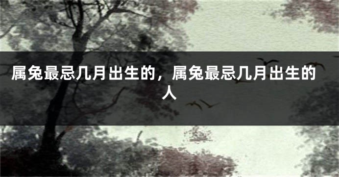 属兔最忌几月出生的，属兔最忌几月出生的人