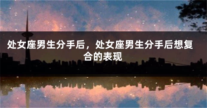 处女座男生分手后，处女座男生分手后想复合的表现