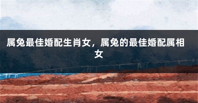属兔最佳婚配生肖女，属兔的最佳婚配属相女