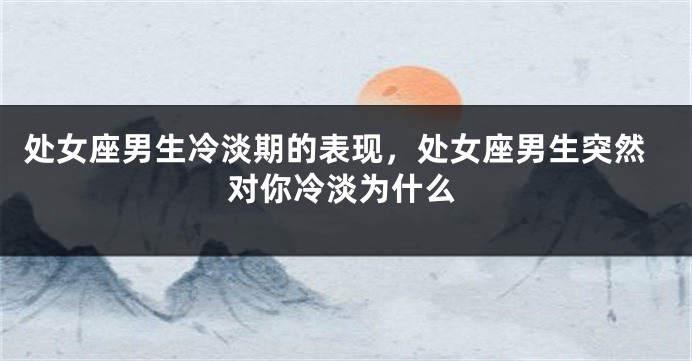处女座男生冷淡期的表现，处女座男生突然对你冷淡为什么