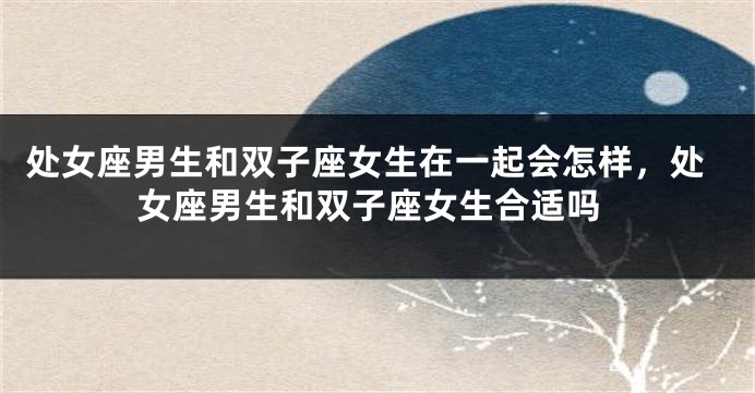 处女座男生和双子座女生在一起会怎样，处女座男生和双子座女生合适吗