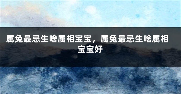 属兔最忌生啥属相宝宝，属兔最忌生啥属相宝宝好