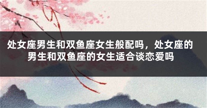处女座男生和双鱼座女生般配吗，处女座的男生和双鱼座的女生适合谈恋爱吗