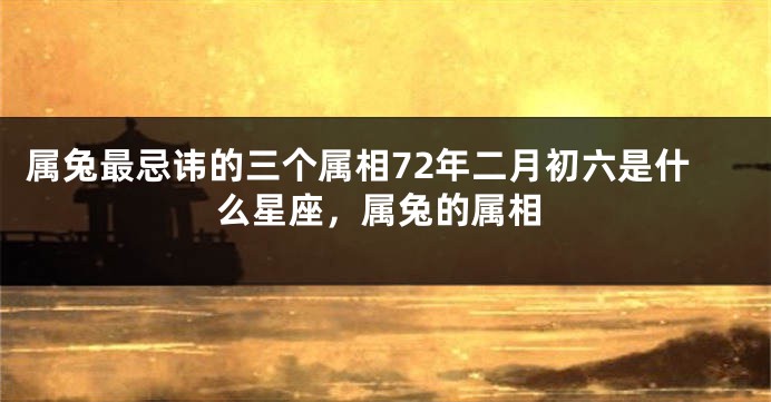 属兔最忌讳的三个属相72年二月初六是什么星座，属兔的属相
