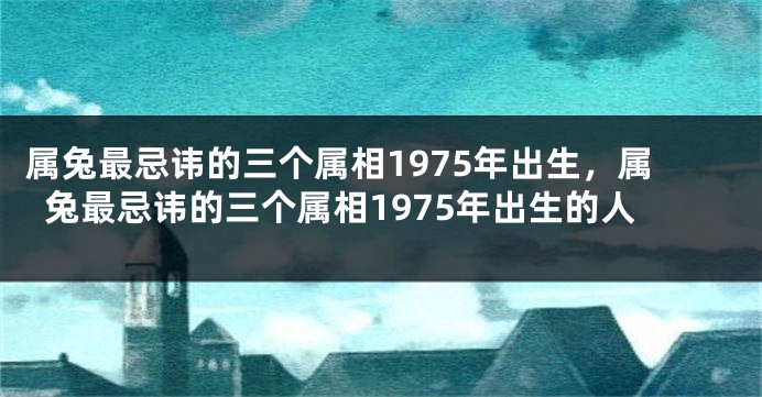 属兔最忌讳的三个属相1975年出生，属兔最忌讳的三个属相1975年出生的人