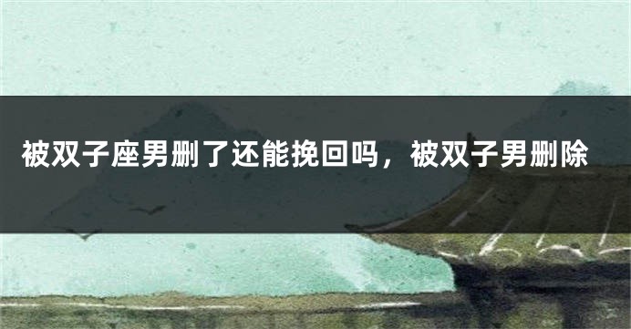被双子座男删了还能挽回吗，被双子男删除