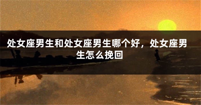 处女座男生和处女座男生哪个好，处女座男生怎么挽回