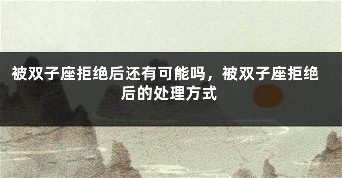 被双子座拒绝后还有可能吗，被双子座拒绝后的处理方式
