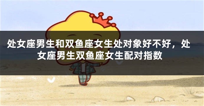 处女座男生和双鱼座女生处对象好不好，处女座男生双鱼座女生配对指数