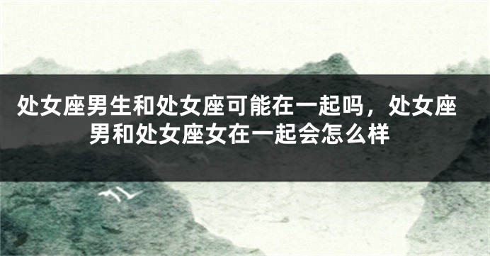 处女座男生和处女座可能在一起吗，处女座男和处女座女在一起会怎么样