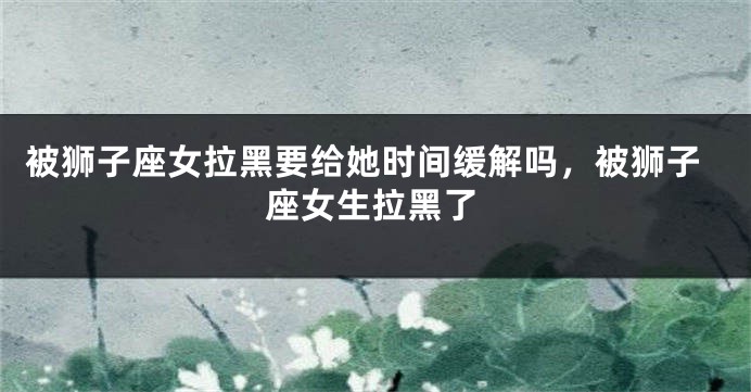 被狮子座女拉黑要给她时间缓解吗，被狮子座女生拉黑了