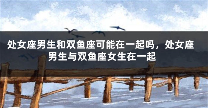 处女座男生和双鱼座可能在一起吗，处女座男生与双鱼座女生在一起
