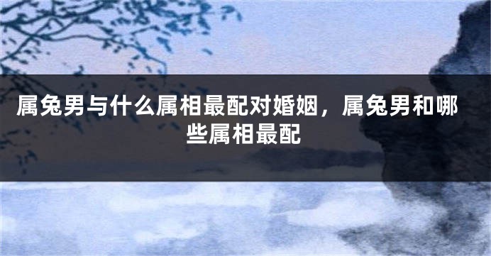 属兔男与什么属相最配对婚姻,属兔男和哪些属相最配