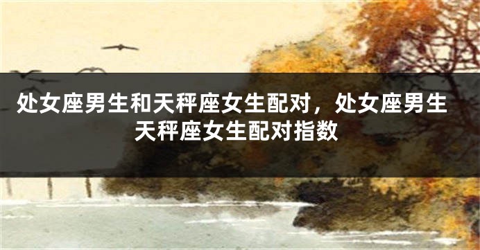 处女座男生和天秤座女生配对，处女座男生天秤座女生配对指数