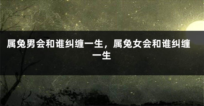 属兔男会和谁纠缠一生，属兔女会和谁纠缠一生