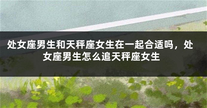 处女座男生和天秤座女生在一起合适吗，处女座男生怎么追天秤座女生