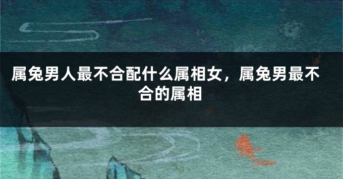 属兔男人最不合配什么属相女，属兔男最不合的属相