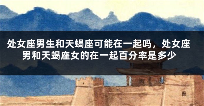 处女座男生和天蝎座可能在一起吗，处女座男和天蝎座女的在一起百分率是多少