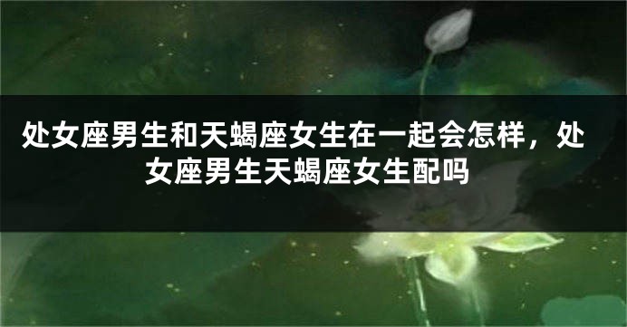 处女座男生和天蝎座女生在一起会怎样，处女座男生天蝎座女生配吗