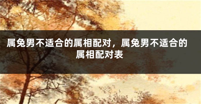 属兔男不适合的属相配对，属兔男不适合的属相配对表