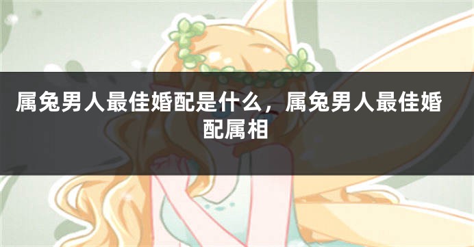 属兔男人最佳婚配是什么,属兔男人最佳婚配属相