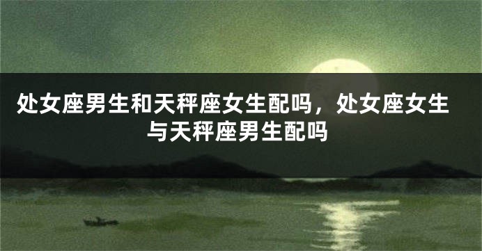 处女座男生和天秤座女生配吗，处女座女生与天秤座男生配吗