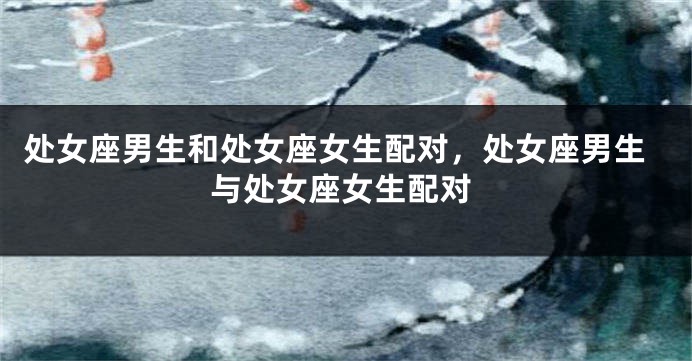 处女座男生和处女座女生配对，处女座男生与处女座女生配对