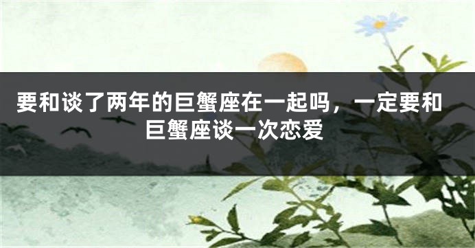要和谈了两年的巨蟹座在一起吗，一定要和巨蟹座谈一次恋爱