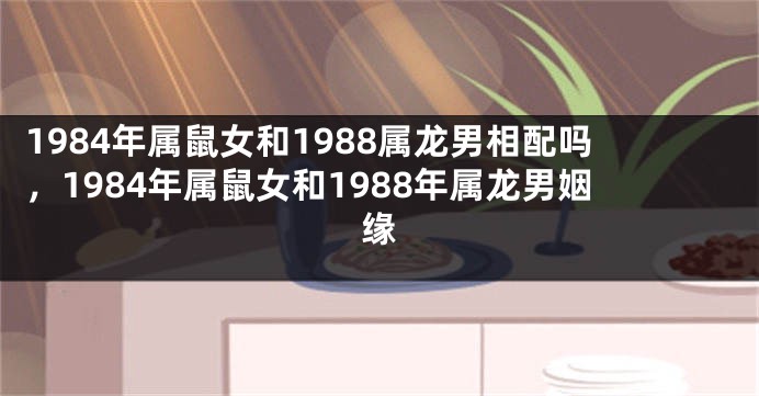 1984年属鼠女和1988属龙男相配吗，1984年属鼠女和1988年属龙男姻缘